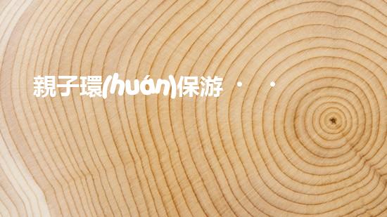 親子環(huán)保游，暢游自然奇妙行
